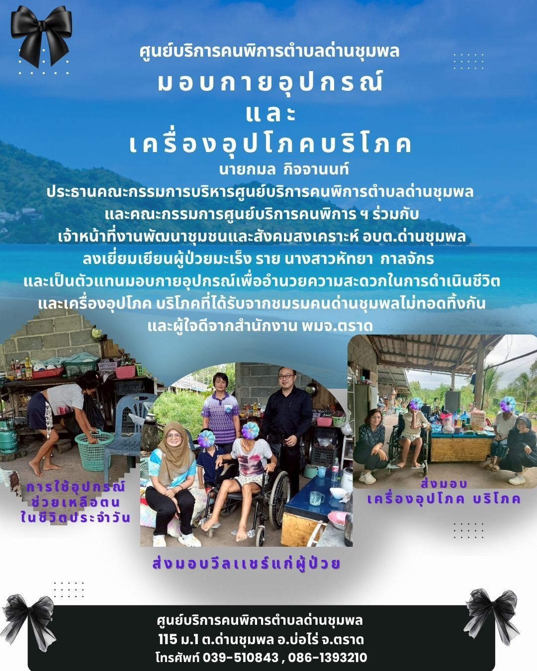 ประชาสัมพันธ์งานศูนย์บริการคนพิการตำบลด่านชุมพล 
นายกมล  กิจจานนท์ ประธานคณะกรรมการบริหารศูนย์บริการคนพิการตำบลด่านชุมพล 
และคณะกรรมการศูนย์บริการคนพิการ ฯ ร่วมกับเจ้าหน้าที่งานพัฒนาชุมชนและสังคมสงเคราะห์ อบต.ด่านชุมพล ลงเยี่ยมเยียนผู้ป่วยมะเร็ง ราย นางสาวหัทยา  กาลจักร และเป็นตัวแทนมอบกายอุปกรณ์เพื่ออำนวยความสะดวกในการดำเนินชีวิตและเครื่องอุปโภค บริโภคที่ได้รับจากชมรมคนด่านชุมพลไม่ทอดทิ้งกันและผู้ใจดีจากสำนักงาน พมจ.ตราด